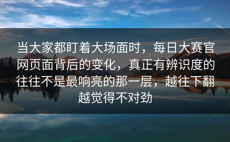 当大家都盯着大场面时，每日大赛官网页面背后的变化，真正有辨识度的往往不是最响亮的那一层，越往下翻越觉得不对劲