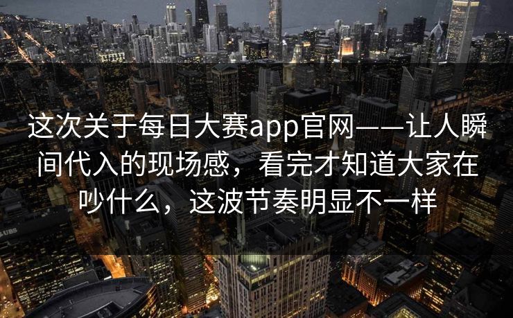 这次关于每日大赛app官网——让人瞬间代入的现场感，看完才知道大家在吵什么，这波节奏明显不一样