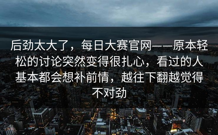 后劲太大了，每日大赛官网——原本轻松的讨论突然变得很扎心，看过的人基本都会想补前情，越往下翻越觉得不对劲