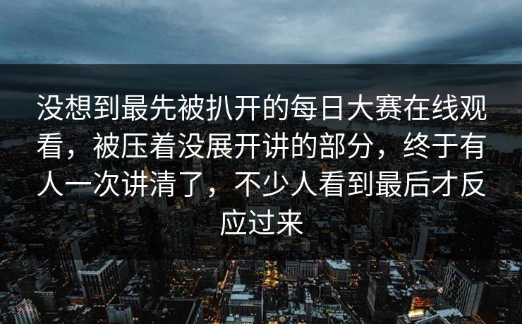 没想到最先被扒开的每日大赛在线观看，被压着没展开讲的部分，终于有人一次讲清了，不少人看到最后才反应过来