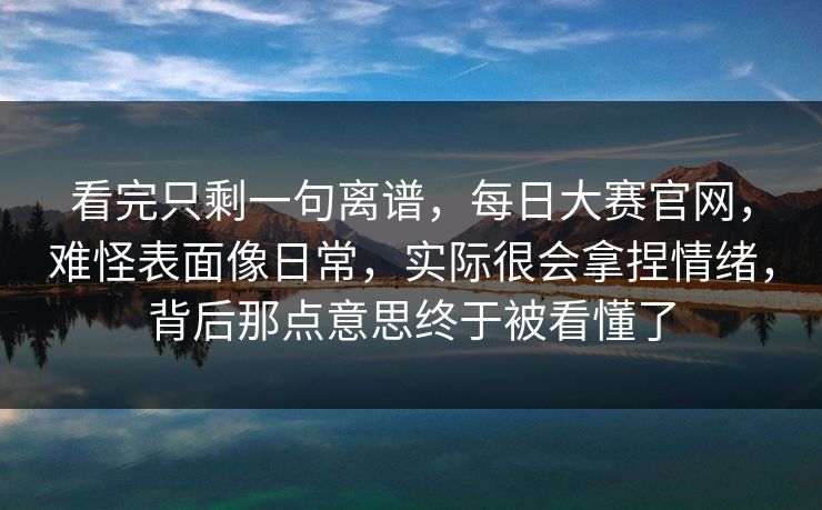 看完只剩一句离谱，每日大赛官网，难怪表面像日常，实际很会拿捏情绪，背后那点意思终于被看懂了