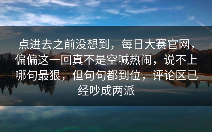 点进去之前没想到，每日大赛官网，偏偏这一回真不是空喊热闹，说不上哪句最狠，但句句都到位，评论区已经吵成两派
