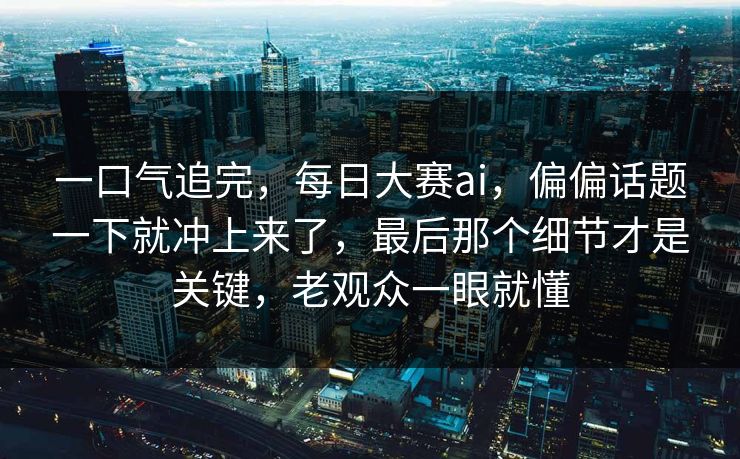一口气追完，每日大赛ai，偏偏话题一下就冲上来了，最后那个细节才是关键，老观众一眼就懂