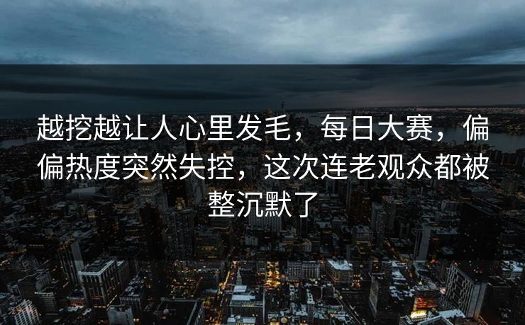 越挖越让人心里发毛，每日大赛，偏偏热度突然失控，这次连老观众都被整沉默了