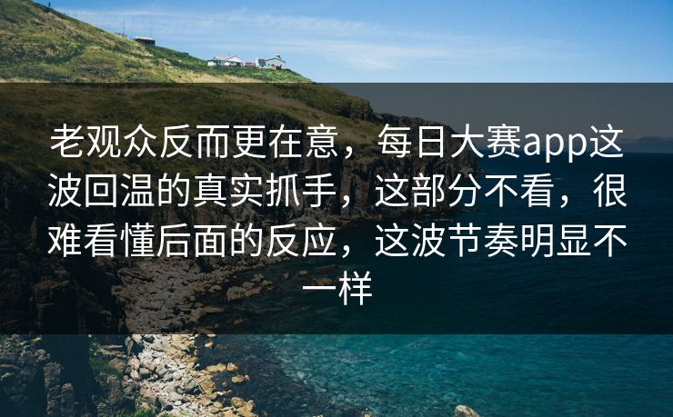 老观众反而更在意，每日大赛app这波回温的真实抓手，这部分不看，很难看懂后面的反应，这波节奏明显不一样
