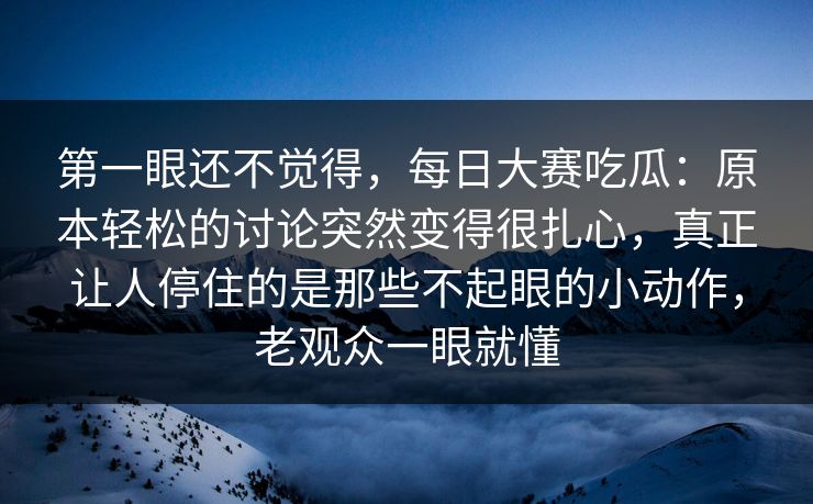 第一眼还不觉得，每日大赛吃瓜：原本轻松的讨论突然变得很扎心，真正让人停住的是那些不起眼的小动作，老观众一眼就懂
