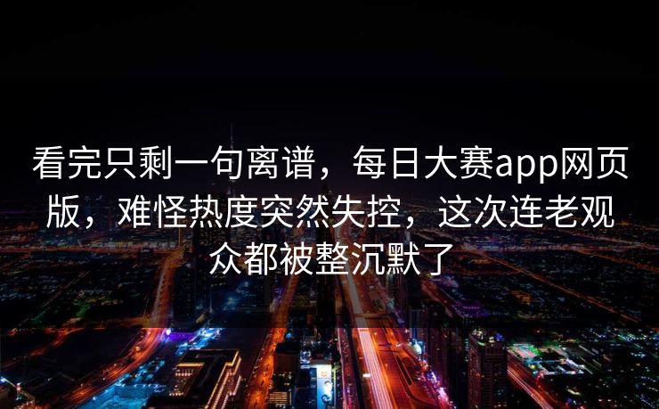 看完只剩一句离谱，每日大赛app网页版，难怪热度突然失控，这次连老观众都被整沉默了