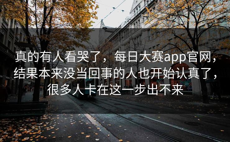 真的有人看哭了，每日大赛app官网，结果本来没当回事的人也开始认真了，很多人卡在这一步出不来