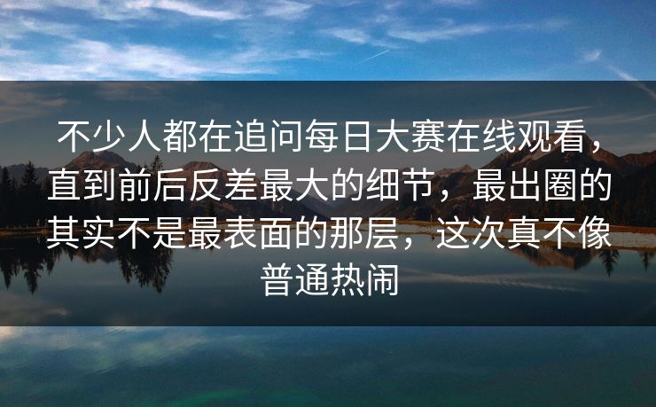 不少人都在追问每日大赛在线观看，直到前后反差最大的细节，最出圈的其实不是最表面的那层，这次真不像普通热闹