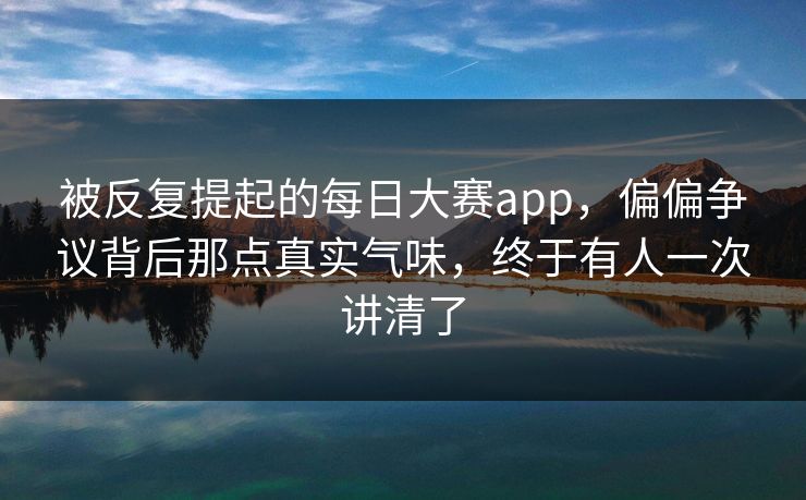 被反复提起的每日大赛app，偏偏争议背后那点真实气味，终于有人一次讲清了
