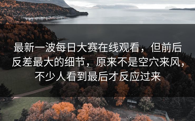 最新一波每日大赛在线观看,但前后反差最大的细节,原来不是空穴来风,不少人看到最后才反应过来 最新一波每日大赛在线观看,但前后反差最大的细节,原来不是空穴来风,不少人看到最后才反应过来