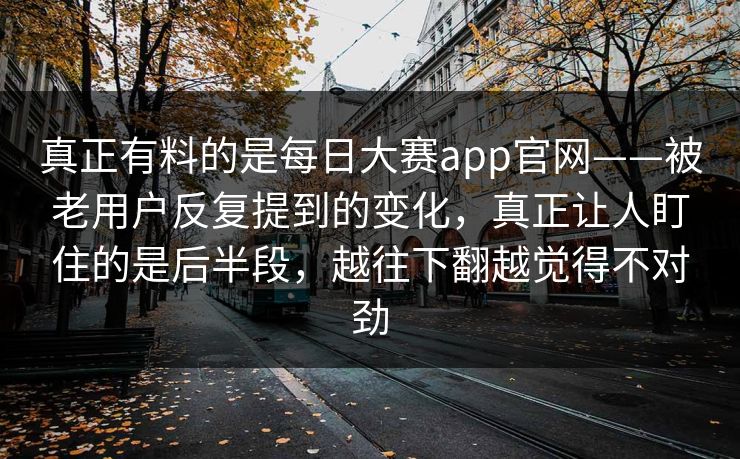 真正有料的是每日大赛app官网——被老用户反复提到的变化，真正让人盯住的是后半段，越往下翻越觉得不对劲
