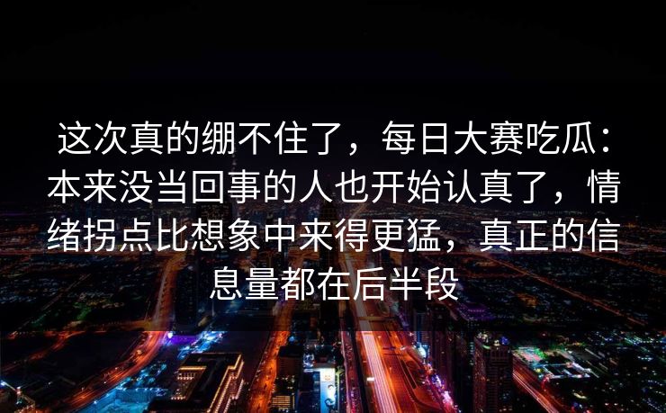 这次真的绷不住了，每日大赛吃瓜：本来没当回事的人也开始认真了，情绪拐点比想象中来得更猛，真正的信息量都在后半段