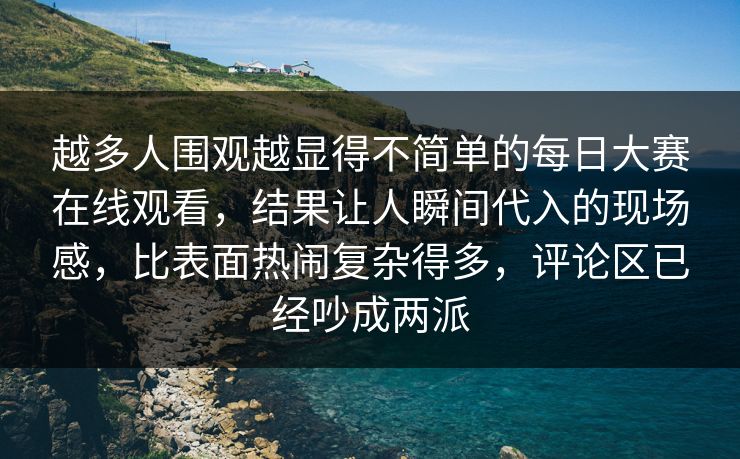 越多人围观越显得不简单的每日大赛在线观看，结果让人瞬间代入的现场感，比表面热闹复杂得多，评论区已经吵成两派