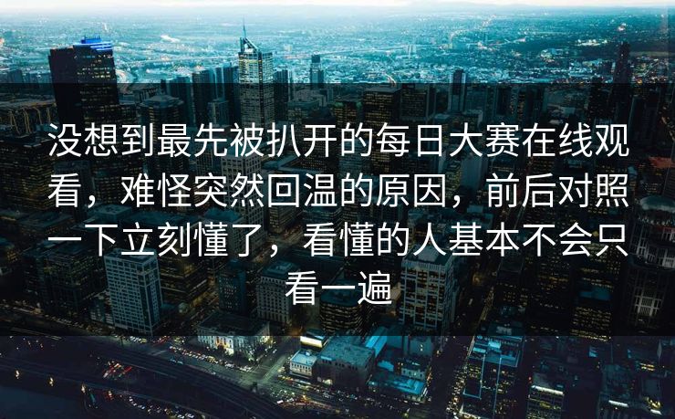 没想到最先被扒开的每日大赛在线观看，难怪突然回温的原因，前后对照一下立刻懂了，看懂的人基本不会只看一遍