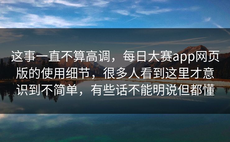 这事一直不算高调，每日大赛app网页版的使用细节，很多人看到这里才意识到不简单，有些话不能明说但都懂