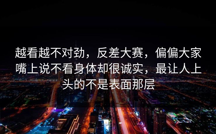 越看越不对劲，反差大赛，偏偏大家嘴上说不看身体却很诚实，最让人上头的不是表面那层