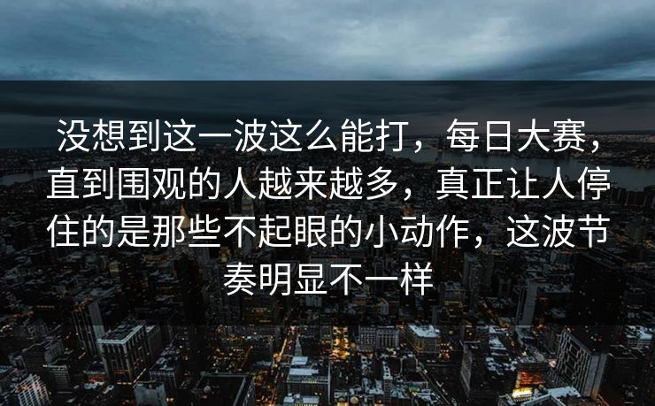 没想到这一波这么能打，每日大赛，直到围观的人越来越多，真正让人停住的是那些不起眼的小动作，这波节奏明显不一样