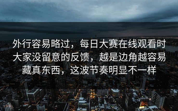 外行容易略过，每日大赛在线观看时大家没留意的反馈，越是边角越容易藏真东西，这波节奏明显不一样