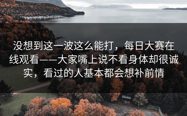 没想到这一波这么能打，每日大赛在线观看——大家嘴上说不看身体却很诚实，看过的人基本都会想补前情