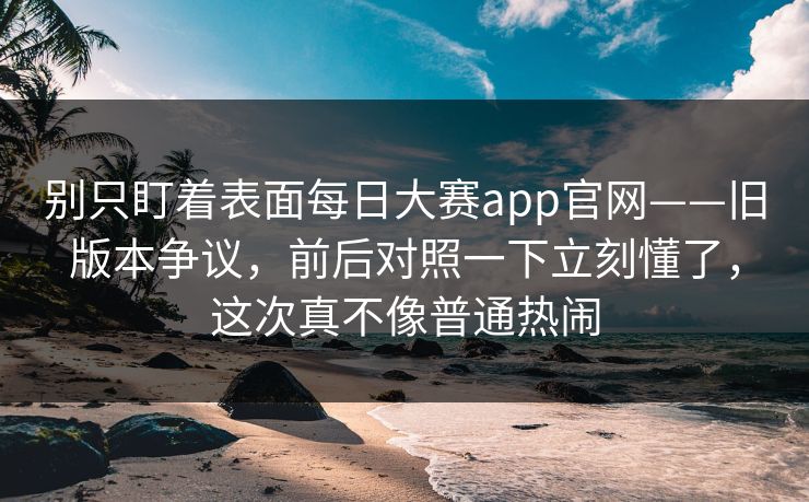 别只盯着表面每日大赛app官网——旧版本争议，前后对照一下立刻懂了，这次真不像普通热闹