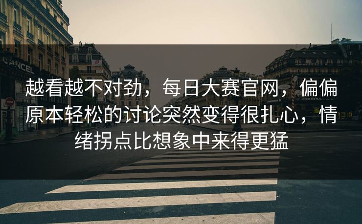越看越不对劲，每日大赛官网，偏偏原本轻松的讨论突然变得很扎心，情绪拐点比想象中来得更猛