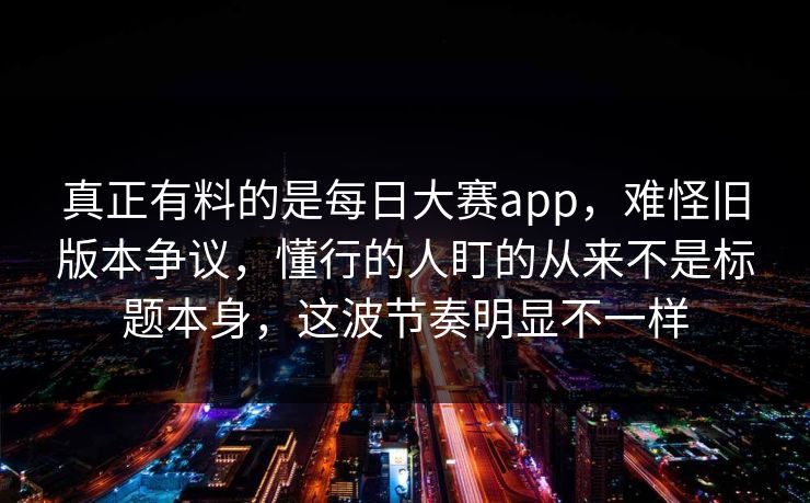 真正有料的是每日大赛app，难怪旧版本争议，懂行的人盯的从来不是标题本身，这波节奏明显不一样
