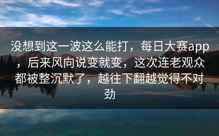 没想到这一波这么能打，每日大赛app，后来风向说变就变，这次连老观众都被整沉默了，越往下翻越觉得不对劲