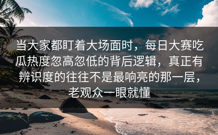 当大家都盯着大场面时，每日大赛吃瓜热度忽高忽低的背后逻辑，真正有辨识度的往往不是最响亮的那一层，老观众一眼就懂