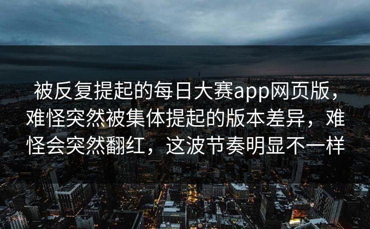 被反复提起的每日大赛app网页版，难怪突然被集体提起的版本差异，难怪会突然翻红，这波节奏明显不一样