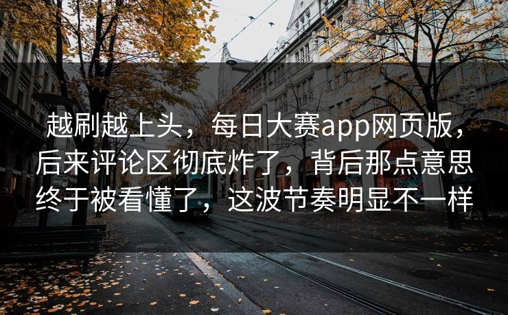 越刷越上头，每日大赛app网页版，后来评论区彻底炸了，背后那点意思终于被看懂了，这波节奏明显不一样