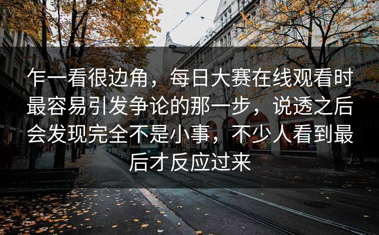 乍一看很边角，每日大赛在线观看时最容易引发争论的那一步，说透之后会发现完全不是小事，不少人看到最后才反应过来