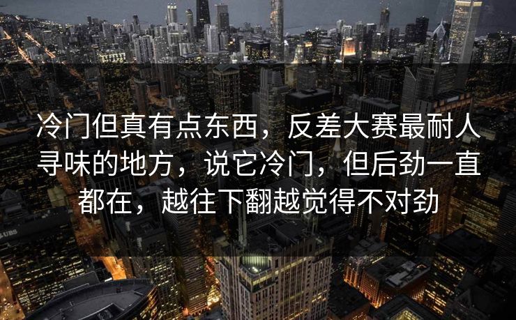 冷门但真有点东西，反差大赛最耐人寻味的地方，说它冷门，但后劲一直都在，越往下翻越觉得不对劲