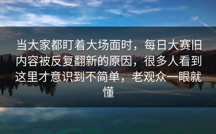 当大家都盯着大场面时，每日大赛旧内容被反复翻新的原因，很多人看到这里才意识到不简单，老观众一眼就懂