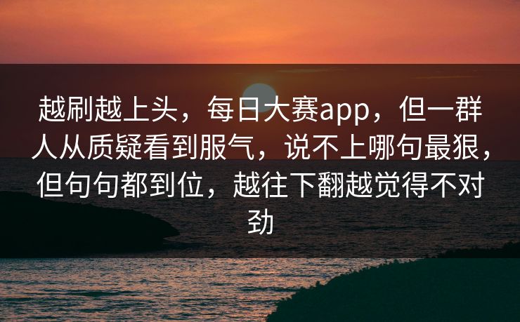 越刷越上头，每日大赛app，但一群人从质疑看到服气，说不上哪句最狠，但句句都到位，越往下翻越觉得不对劲