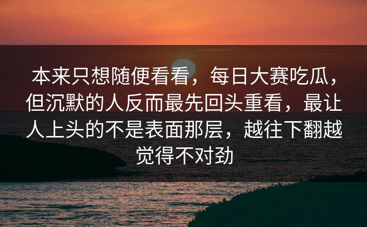 本来只想随便看看，每日大赛吃瓜，但沉默的人反而最先回头重看，最让人上头的不是表面那层，越往下翻越觉得不对劲