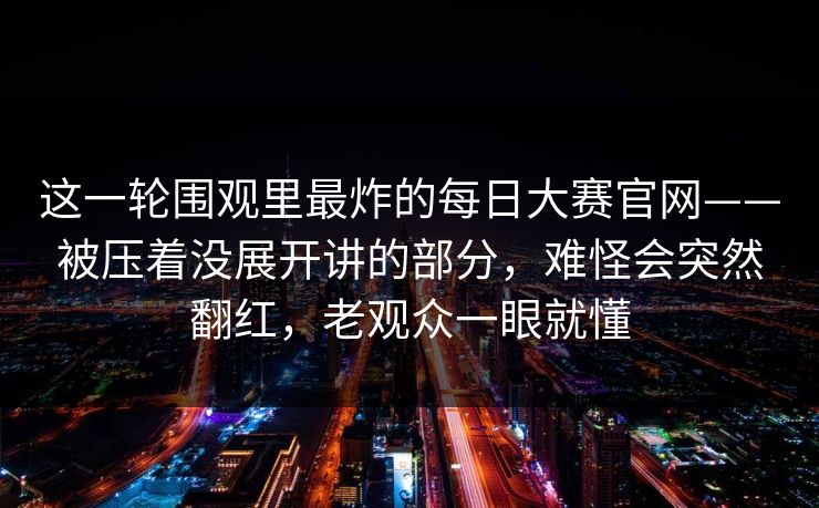 这一轮围观里最炸的每日大赛官网——被压着没展开讲的部分,难怪会突然翻红,老观众一眼就懂 这一轮围观里最炸的每日大赛官网——被压着没展开讲的部分,难怪会突然翻红,老观众一眼就懂