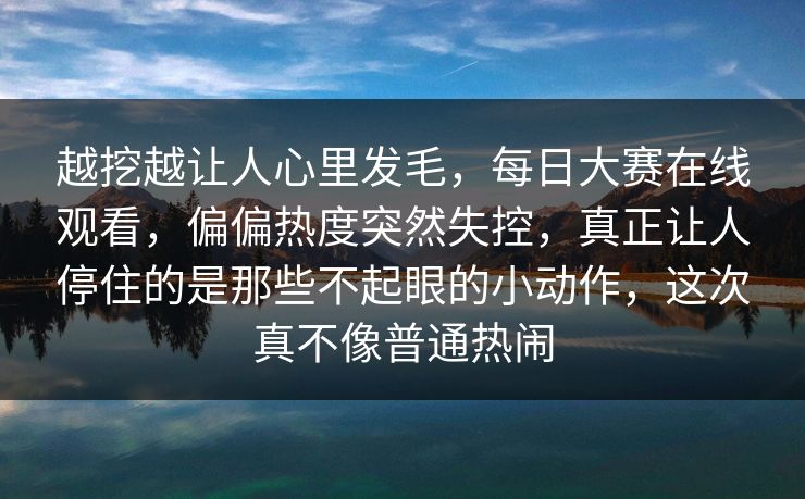 越挖越让人心里发毛,每日大赛在线观看,偏偏热度突然失控,真正让人停住的是那些不起眼的小动作,这次真不像普通热闹 越挖越让人心里发毛,每日大赛在线观看,偏偏热度突然失控,真正让人停住的是那些不起眼的小动作,这次真不像普通热闹