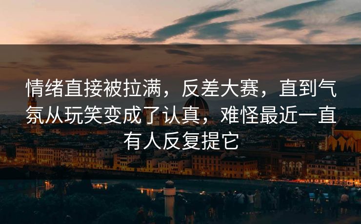 情绪直接被拉满,反差大赛,直到气氛从玩笑变成了认真,难怪最近一直有人反复提它 情绪直接被拉满,反差大赛,直到气氛从玩笑变成了认真,难怪最近一直有人反复提它