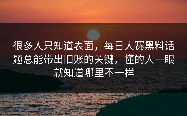 很多人只知道表面,每日大赛黑料话题总能带出旧账的关键,懂的人一眼就知道哪里不一样 很多人只知道表面,每日大赛黑料话题总能带出旧账的关键,懂的人一眼就知道哪里不一样
