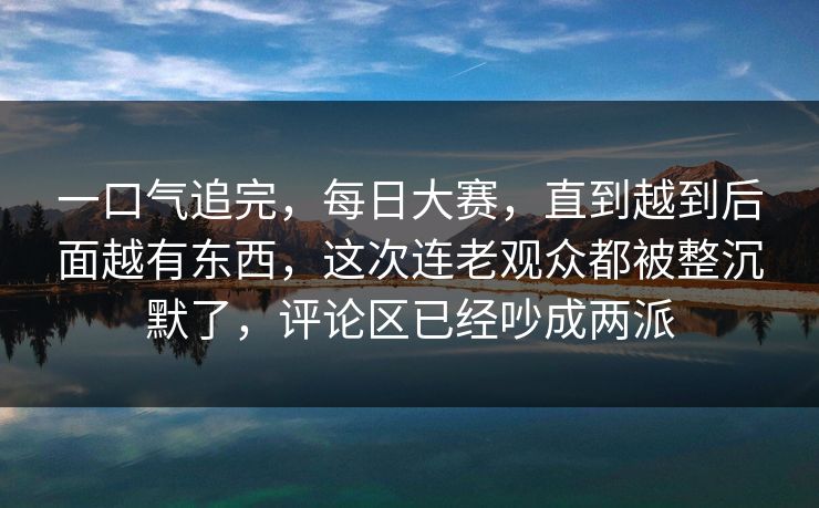 一口气追完,每日大赛,直到越到后面越有东西,这次连老观众都被整沉默了,评论区已经吵成两派 一口气追完,每日大赛,直到越到后面越有东西,这次连老观众都被整沉默了,评论区已经吵成两派