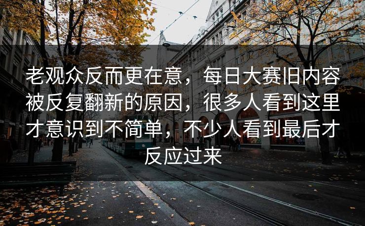 老观众反而更在意,每日大赛旧内容被反复翻新的原因,很多人看到这里才意识到不简单,不少人看到最后才反应过来 老观众反而更在意,每日大赛旧内容被反复翻新的原因,很多人看到这里才意识到不简单,不少人看到最后才反应过来