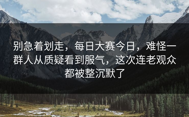 别急着划走,每日大赛今日,难怪一群人从质疑看到服气,这次连老观众都被整沉默了 别急着划走,每日大赛今日,难怪一群人从质疑看到服气,这次连老观众都被整沉默了