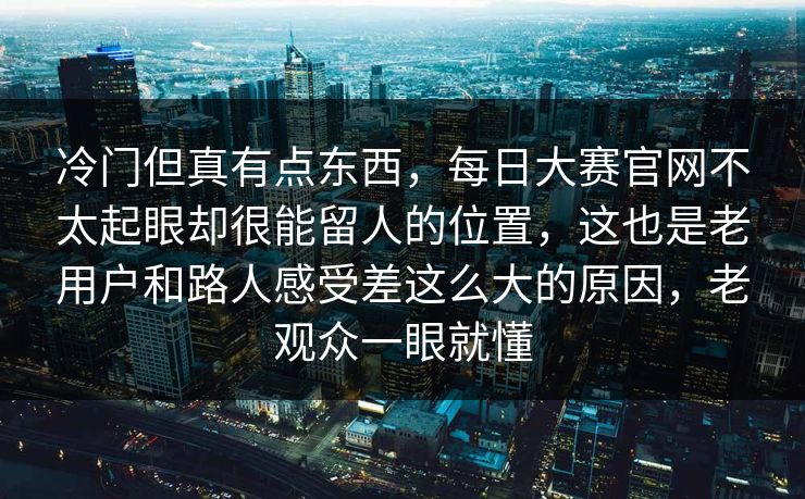 冷门但真有点东西,每日大赛官网不太起眼却很能留人的位置,这也是老用户和路人感受差这么大的原因,老观众一眼就懂 冷门但真有点东西,每日大赛官网不太起眼却很能留人的位置,这也是老用户和路人感受差这么大的原因,老观众一眼就懂