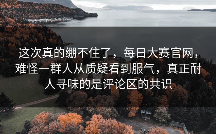 这次真的绷不住了,每日大赛官网,难怪一群人从质疑看到服气,真正耐人寻味的是评论区的共识 这次真的绷不住了,每日大赛官网,难怪一群人从质疑看到服气,真正耐人寻味的是评论区的共识