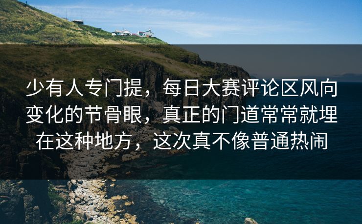 少有人专门提，每日大赛评论区风向变化的节骨眼，真正的门道常常就埋在这种地方，这次真不像普通热闹