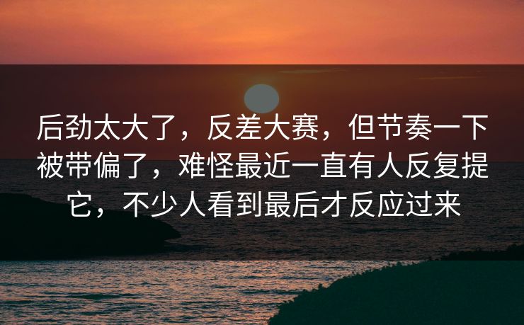 后劲太大了,反差大赛,但节奏一下被带偏了,难怪最近一直有人反复提它,不少人看到最后才反应过来 后劲太大了,反差大赛,但节奏一下被带偏了,难怪最近一直有人反复提它,不少人看到最后才反应过来