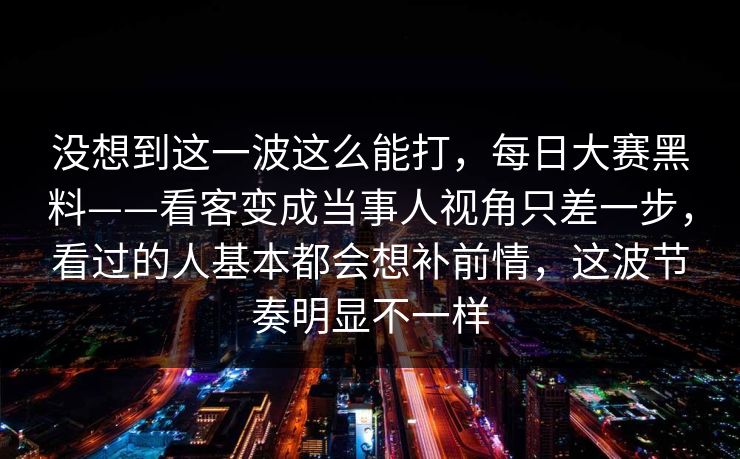 没想到这一波这么能打,每日大赛黑料——看客变成当事人视角只差一步,看过的人基本都会想补前情,这波节奏明显不一样 没想到这一波这么能打,每日大赛黑料——看客变成当事人视角只差一步,看过的人基本都会想补前情,这波节奏明显不一样
