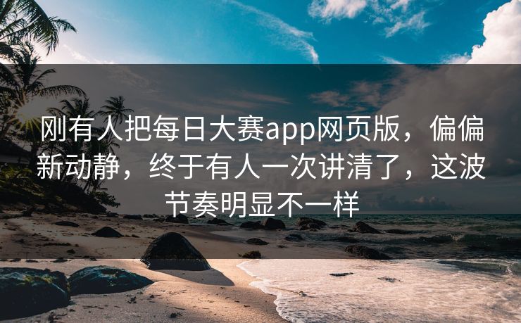 刚有人把每日大赛app网页版，偏偏新动静，终于有人一次讲清了，这波节奏明显不一样