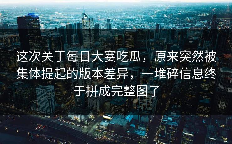 这次关于每日大赛吃瓜，原来突然被集体提起的版本差异，一堆碎信息终于拼成完整图了